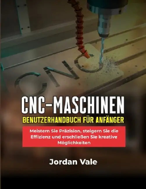 Cnc-Maschinen-Benutzerhandbuch Für Anfänger: Meistern Sie Präzision, steigern Sie die Effizienz und erschließen Sie kreative Möglichkeiten by Jordan Vale