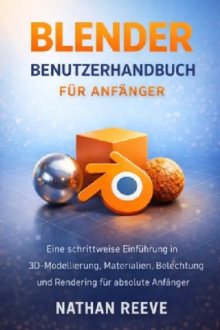 Blender Benutzerhandbuch Für Anfänger: Eine schrittweise Einführung in 3D-Modellierung, Materialien, Beleuchtung und Rendering für absolute Anfänger by Nathan Reeve