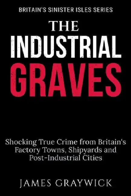 The Industrial Graves: Shocking True Crime from Britain's Factory Towns, Shipyards and Post-Industrial Cities by James Graywick