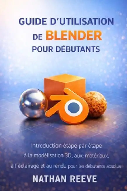 Guide d'Utilisation de Blender Pour Débutants: Introduction étape par étape à la modélisation 3D, aux matériaux, à l'éclairage et au rendu pour les dé by Nathan Reeve