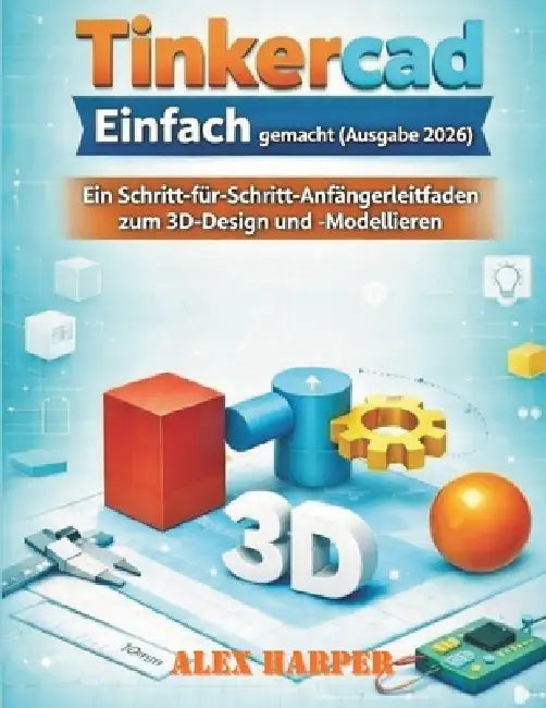 Tinkercad Einfach gemacht (Ausgabe 2026): Ein Schritt-für-Schritt-Anfängerleitfaden zum 3D-Design und -Modellieren by Alex Harper
