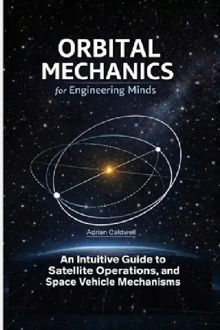 Orbital Mechanics for Engineering Minds: An Intuitive Guide to Astrodynamics, Satellite Operations, and Space Vehicle Mechanisms by Adrian Caldwell