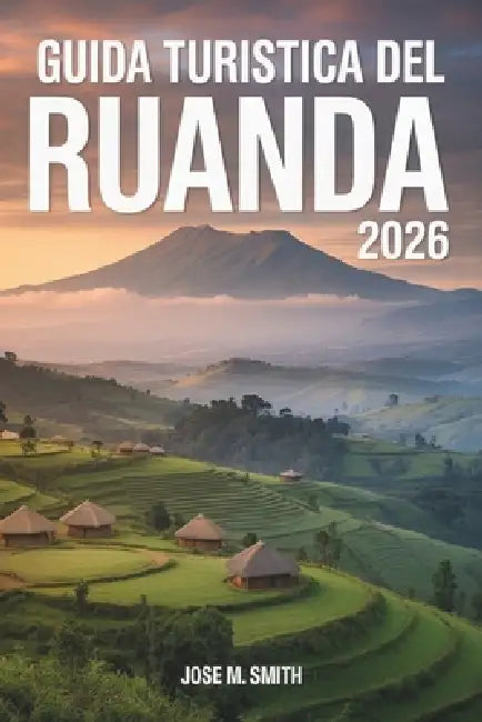 Guida turistica del Ruanda 2026: Un compagno di pianificazione completo che copre le principali attrazioni, dove alloggiare, come spostarsi, gite di u by Jose M. Smith, Jose M. Smith