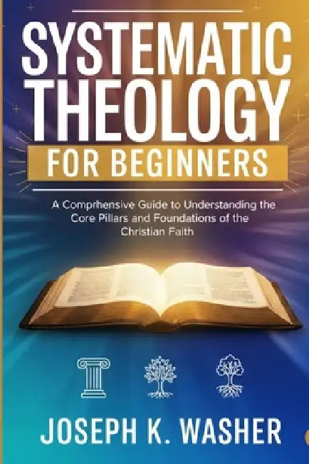 Systematic Theology for Beginners: A Comprehensive Guide to Understanding the Core Pillars and Foundations of the Christian Faith by Joseph K. Washer