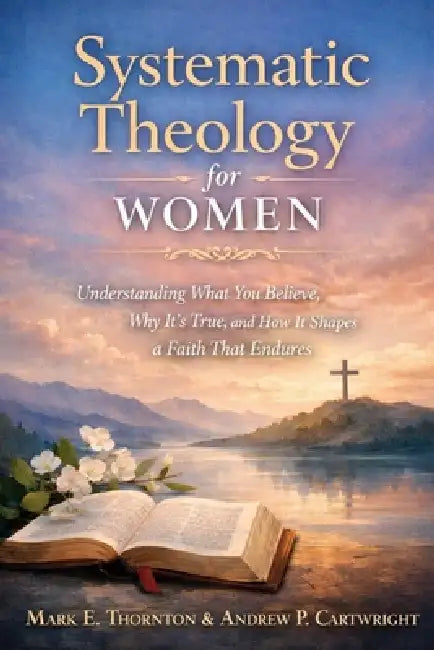 Systematic Theology for Women: Understanding What You Believe, Why It's True, and How It Shapes a Faith That Endures by Sarah Kinden, Andrew P. Cartwright, Mark E. Thornton
