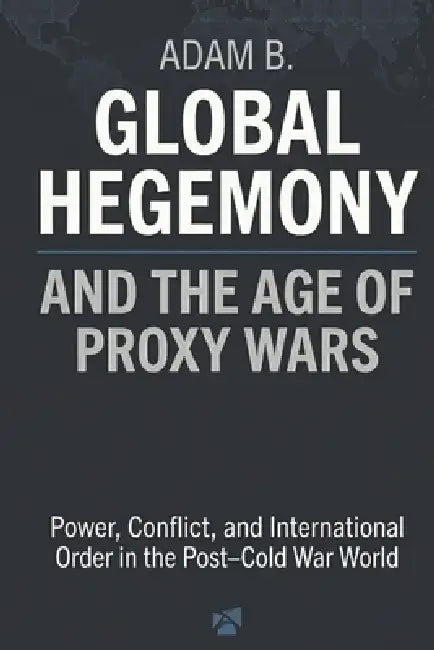 Global Hegemony and the Age of Proxy Wars: Power, Conflict, and International Order in the Post-Cold War World by Adam B