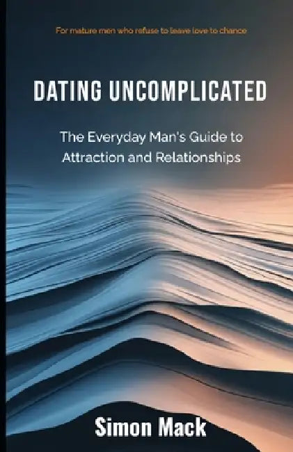 Dating Uncomplicated: The Everyday Man's Guide to Attraction and Relationships by Simon Mack