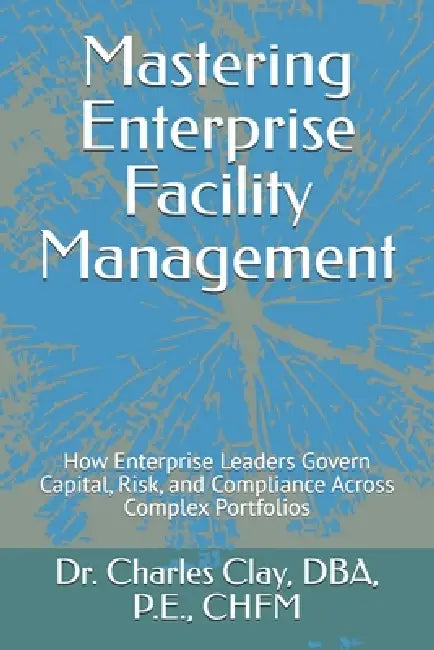 Mastering Enterprise Facility Management: How Enterprise Leaders Govern Capital, Risk, and Compliance Across Complex Portfolios by Charles M. Clay