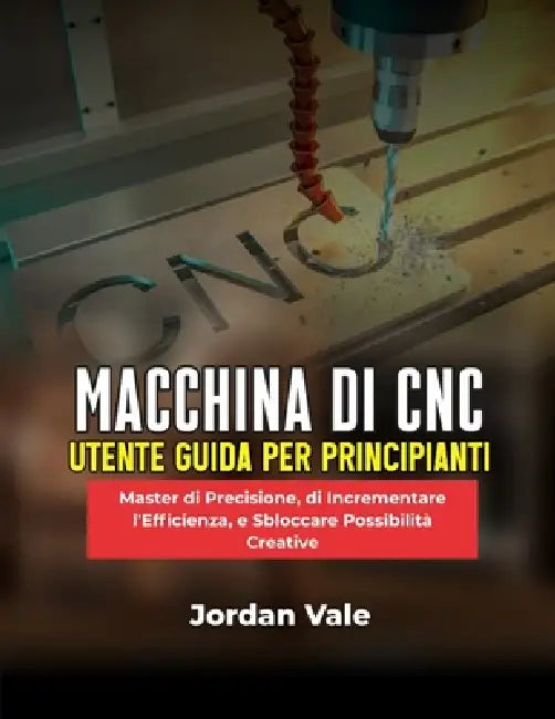 Macchina Di CNC Utente Guida Per Principianti: Master di Precisione, di Incrementare l'Efficienza, e Sbloccare Possibilità Creative by Jordan Vale