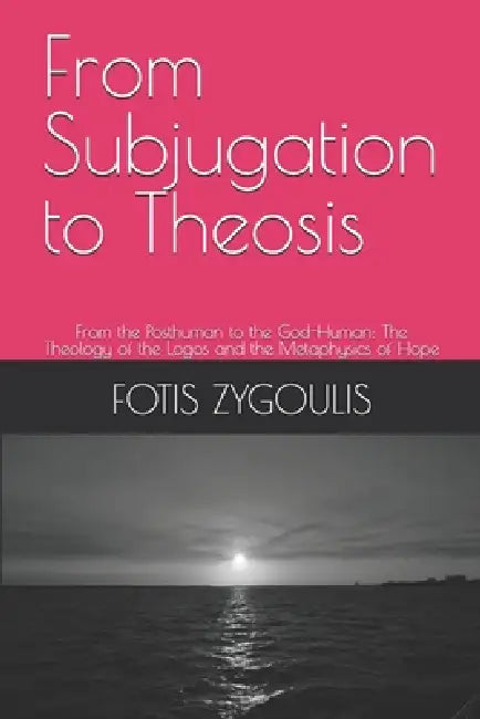 From Subjugation to Theosis: From the Posthuman to the God-Human: The Theology of the Logos and the Metaphysics of Hope by Fotis Zygoulis
