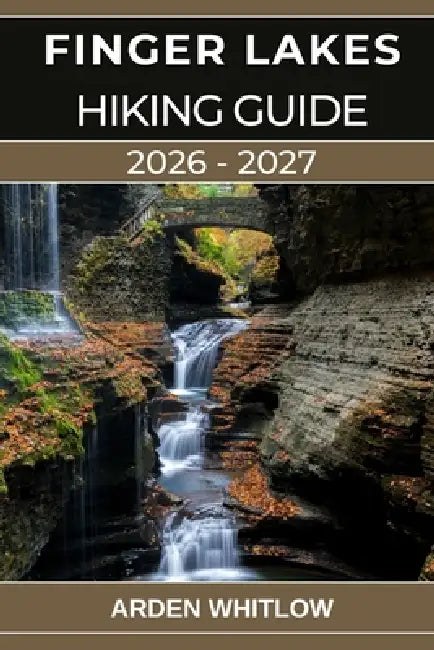 Finger Lakes Hiking Guide 2026 - 2027: Your Complete Guide to Waterfalls, Gorges, Lakes, and Scenic Trails Across Upstate New York by Arden Whitlow