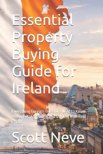 Essential Property Buying Guide for Ireland: Everything Foreign Investors Need to Know About Buying, Selling and Owning Irish Real Estate by Scott Neve