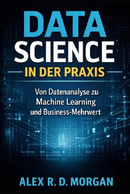 Data Science in der Praxis: Von Datenanalyse zu Machine Learning und Business-Mehrwert by Alex R. D. Morgan