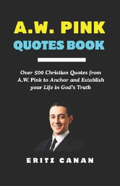 A.W. Pink Quotes Book: Over 500 Christian Quotes from A.W. Pink to Anchor and Establish your Life in God's Truth by Eritz Canan