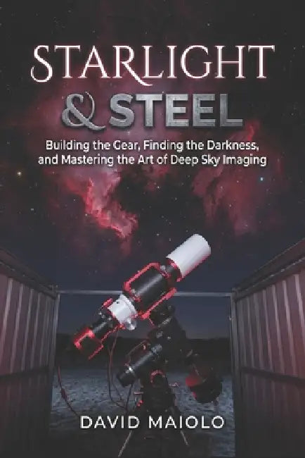 Starlight & Steel: Building the Gear, Finding the Darkness, and Mastering the Art of Deep Sky Imaging by David Maiolo