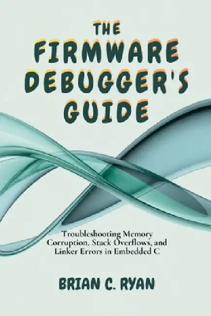 The Firmware Debugger's Guide: Troubleshooting Memory Corruption, Stack Overflows, and Linker Errors in Embedded C by Brian C. Ryan