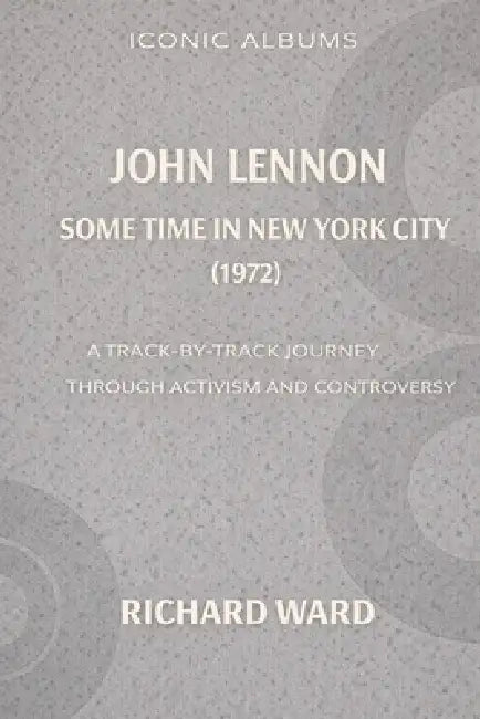 Iconic Albums John Lennon Sometime In New York City (1972): A Track-By-Track Journey through Activism and Controversy by Richard Ward
