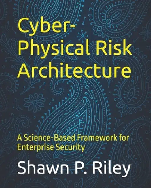 Cyber-Physical Risk Architecture: A Science-Based Framework for Enterprise Security by Shawn P. Riley