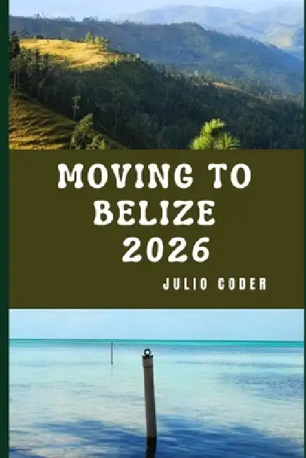 Moving to Belize 2026: Insider Insights for Relocating, Exploring, and Living in Belize by Julio Coder