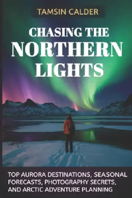 Chasing the Northern Lights 2026: Top Aurora Destinations, Seasonal Forecasts, Photography Secrets, and Arctic Adventure Planning by Tamsin Calder