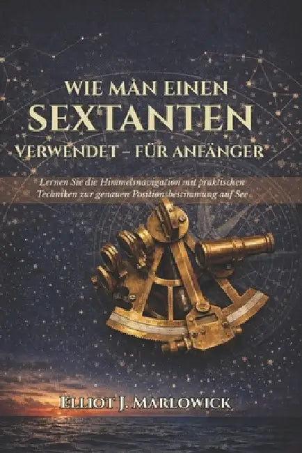 Wie Man Einen Sextanten Verwendet - Für Anfänger: Lernen Sie die Himmelsnavigation mit praktischen Techniken zur genauen Positionsbestimmung auf See by Elliot J. Marlowick, Elliot J. Marlowick