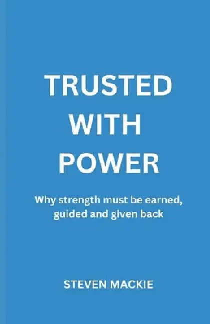 Trusted With Power: Why Strength Must Be Earned, Guided And Given Back by Steven MacKie