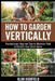 How to Garden Vertically: Revolutionary Beginner Tips to Maximize Yield & Reclaim Your Small Space by Alan Highfield