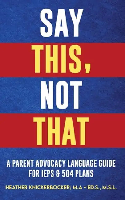 Say This, Not That: A Parent Advocacy Language Guide for IEPs & 504 Plans by Heather Knickerbocker