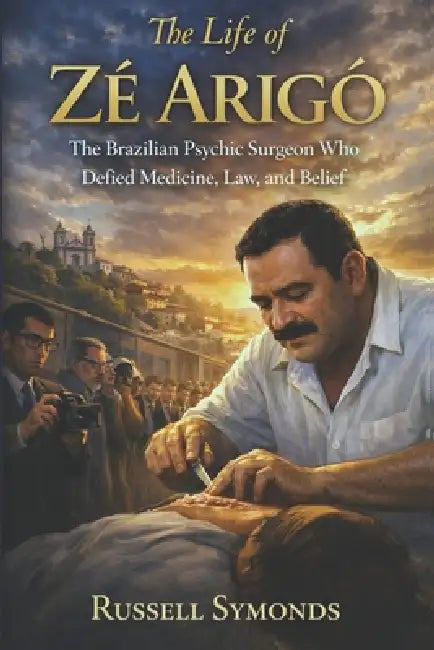 The Life of Zé Arigo: The Brazilian Psychic Surgeon Who Defied Medicine, Law, and Belief by Russell Symonds