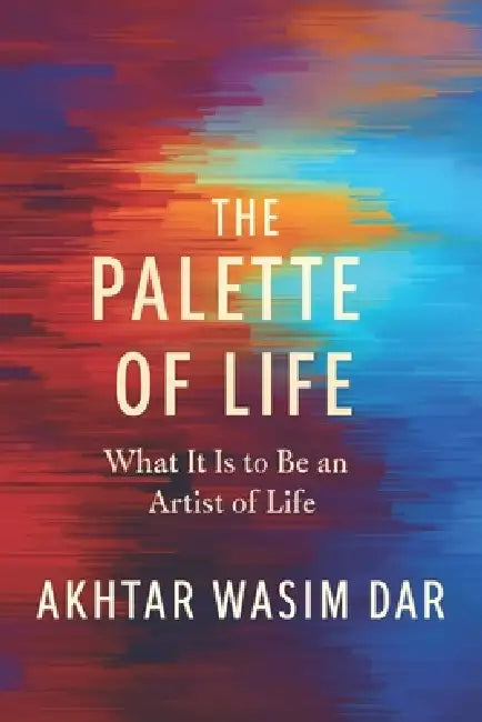 The Palette of Life: What it means to be an Artist of Life by Akhtar Wasim Dar