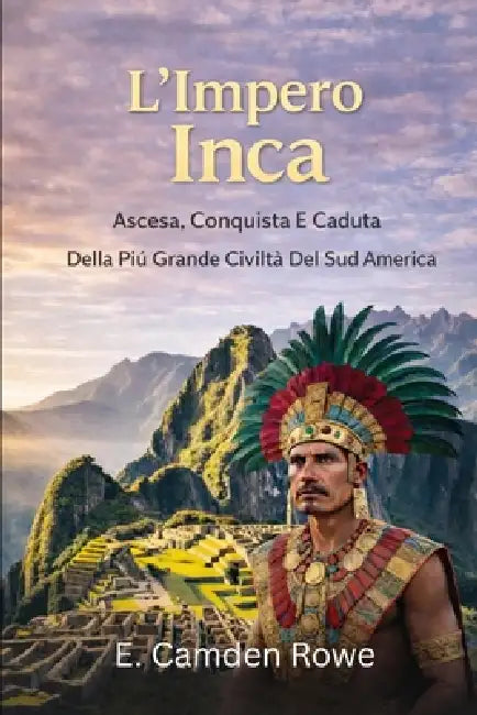 L'Impero Inca: Ascesa, Conquista E Caduta Della Più Grande Civiltà Del Sud America by E. Camden Rowe