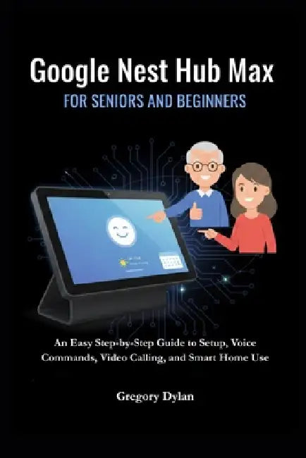 Google Nest Hub Max for Seniors and Beginners: An Easy Step-by-Step Guide to Setup, Voice Commands, Video Calling, and Smart Home Use by Gregory Dylan