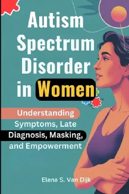 Autism Spectrum Disorder in Women: Understanding Symptoms, Late Diagnosis, Masking, and Empowerment by Elena S. Van Dijk