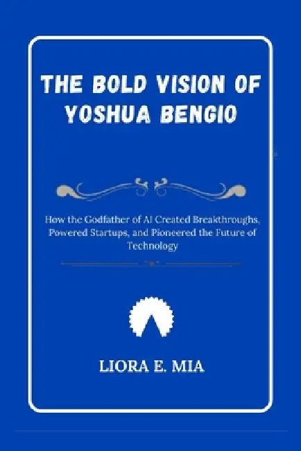 The bold Vision of Yoshua Bengio: How the Godfather of AI Created Breakthroughs, Powered Startups, and Pioneered the Future of Technology by Liora E. Mia