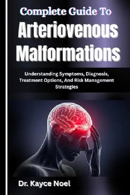 Complete Guide To Arteriovenous Malformations: Understanding Symptoms, Diagnosis, Treatment Options, And Risk Management Strategies by Kayce Noel