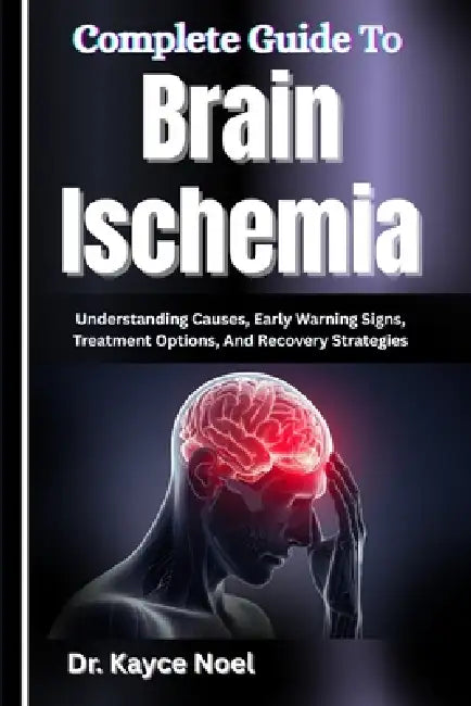 Complete Guide To Brain Ischemia: Understanding Causes, Early Warning Signs, Treatment Options, And Recovery Strategies by Kayce Noel