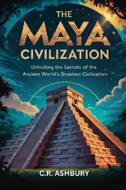 The Maya Civilization: Unlocking the Secrets of the Ancient World's Greatest Civilization by C. R. Ashbury