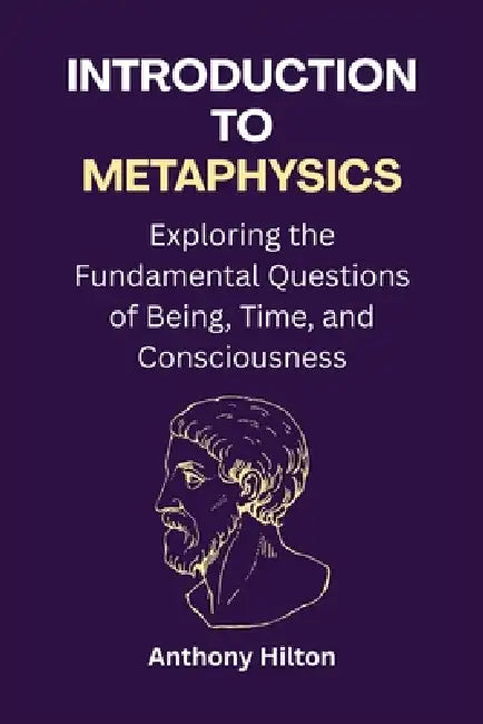 Introduction to Metaphysics: Exploring the Fundamental Questions of Being, Time, and Consciousness by Anthony Hilton