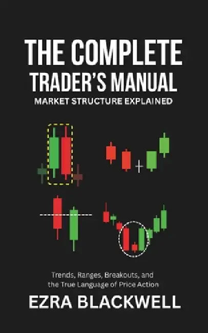 The Complete Trader's Manual_ Market Structure Explained: Trends, Ranges, Breakouts, and the True Language of Price Action by Ezra Blackwell