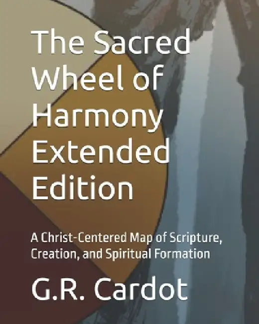 The Sacred Wheel of Harmony Extended Edition: A Christ-Centered Map of Scripture, Creation, and Spiritual Formation by G. R. Cardot