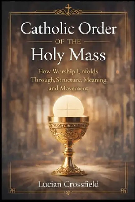 Catholic Order of the Holy Mass: How Worship Unfolds Through Structure, Meaning, and Movement by Lucian Crossfield