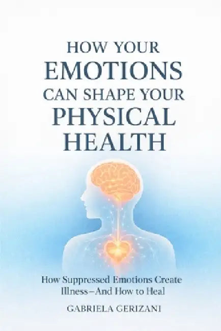 How Your Emotions Can Shape Your Physical Health: How Suppressed Emotions Create Illness - And How to Heal by Gabriela Gerizani