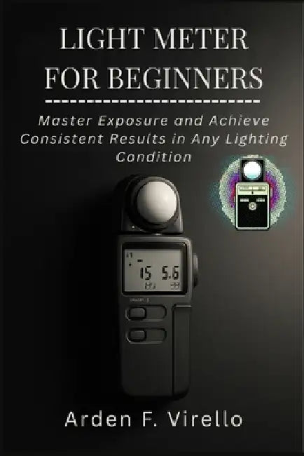Light Meter for Beginners: Master Exposure and Achieve Consistent Results in Any Lighting Condition by Arden F. Virello