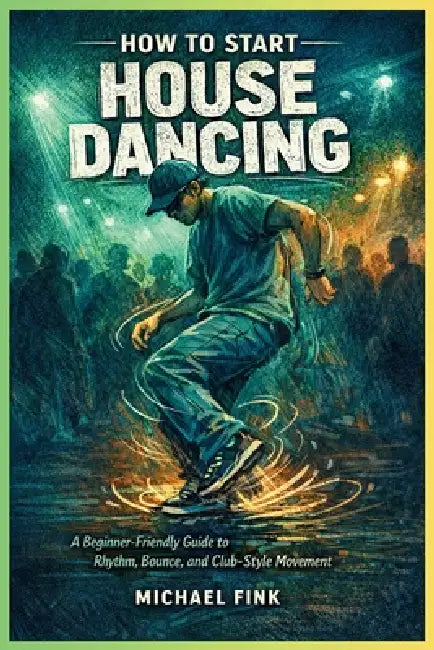 How to Start House Dancing: A Beginner-Friendly Guide to Rhythm, Bounce, and Club-Style Movement by Michael Fink