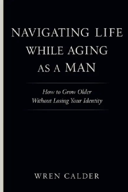 Navigating Life While Aging as a Man: How to Grow Older Without Losing Your Identity by Wren Calder