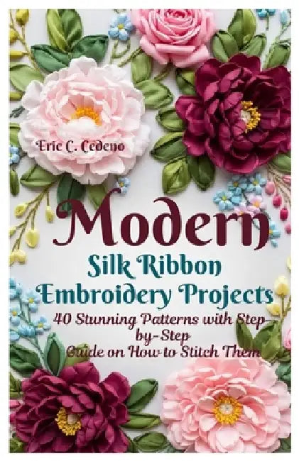 Modern Silk Ribbon Embroidery Projects: 40 Stunning Patterns with Step by step guide on How to Stitch Them by Eric C. Cedeno