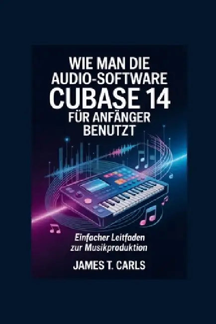 Wie man die Audio-Software Cubase 14 für Anfänger benutzt: Einfacher Leitfaden zur Musikproduktion by James T. Carls