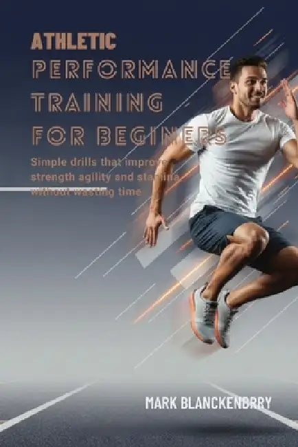 Athletic Performance Training for Beginners: Simple drills that improve strength agility and stamina without wasting time by Mark Blanckenbery