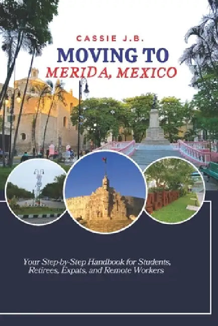 Moving to Merida, Mexico: Your Step-by-Step Handbook for Students, Retirees, Expats, and Remote Workers by Cassie J. B