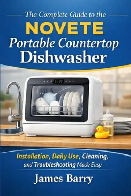 The Complete Guide to the NOVETE Portable Countertop Dishwasher: Installation, Daily Use, Cleaning, and Troubleshooting Made Easy by James Barry